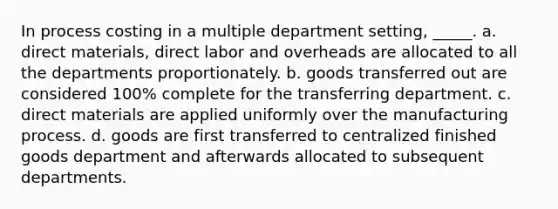 In process costing in a multiple department setting, _____. a. direct materials, direct labor and overheads are allocated to all the departments proportionately. b. goods transferred out are considered 100% complete for the transferring department. c. direct materials are applied uniformly over the manufacturing process. d. goods are first transferred to centralized finished goods department and afterwards allocated to subsequent departments.