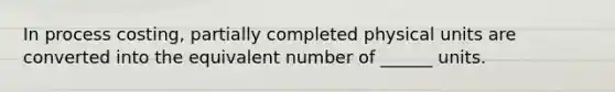 In process costing, partially completed physical units are converted into the equivalent number of ______ units.