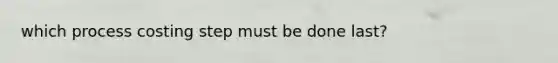 which process costing step must be done last?