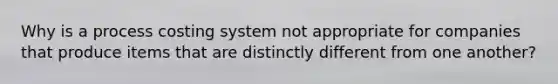 Why is a process costing system not appropriate for companies that produce items that are distinctly different from one another?