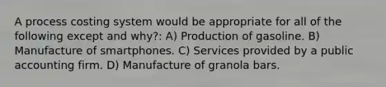 A process costing system would be appropriate for all of the following except and why?: A) Production of gasoline. B) Manufacture of smartphones. C) Services provided by a public accounting firm. D) Manufacture of granola bars.