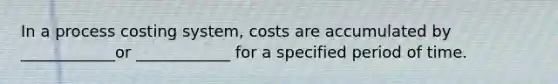 In a process costing system, costs are accumulated by ____________or ____________ for a specified period of time.