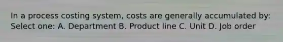 In a process costing system, costs are generally accumulated by: Select one: A. Department B. Product line C. Unit D. Job order