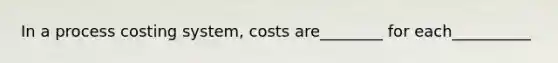 In a process costing system, costs are________ for each__________