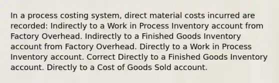 In a process costing system, direct material costs incurred are recorded: Indirectly to a Work in Process Inventory account from Factory Overhead. Indirectly to a Finished Goods Inventory account from Factory Overhead. Directly to a Work in Process Inventory account. Correct Directly to a Finished Goods Inventory account. Directly to a Cost of Goods Sold account.