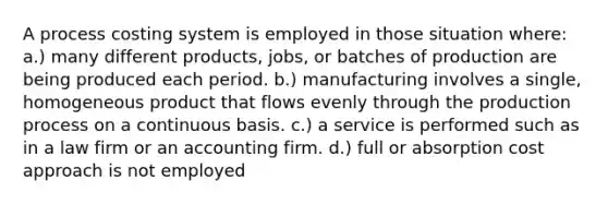 A process costing system is employed in those situation where: a.) many different products, jobs, or batches of production are being produced each period. b.) manufacturing involves a single, homogeneous product that flows evenly through the production process on a continuous basis. c.) a service is performed such as in a law firm or an accounting firm. d.) full or absorption cost approach is not employed