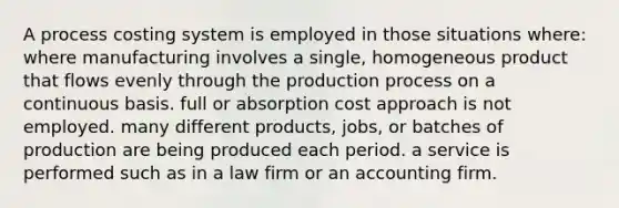 A process costing system is employed in those situations where: where manufacturing involves a single, homogeneous product that flows evenly through the production process on a continuous basis. full or absorption cost approach is not employed. many different products, jobs, or batches of production are being produced each period. a service is performed such as in a law firm or an accounting firm.