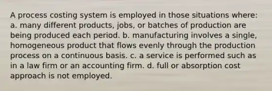 A process costing system is employed in those situations where: a. many different products, jobs, or batches of production are being produced each period. b. manufacturing involves a single, homogeneous product that flows evenly through the production process on a continuous basis. c. a service is performed such as in a law firm or an accounting firm. d. full or absorption cost approach is not employed.