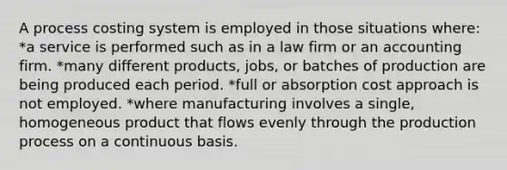 A process costing system is employed in those situations where: *a service is performed such as in a law firm or an accounting firm. *many different products, jobs, or batches of production are being produced each period. *full or absorption cost approach is not employed. *where manufacturing involves a single, homogeneous product that flows evenly through the production process on a continuous basis.