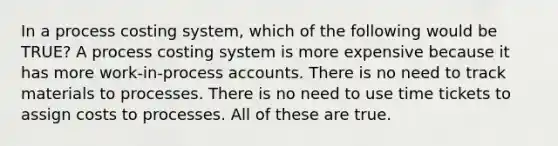 In a process costing system, which of the following would be TRUE? A process costing system is more expensive because it has more work-in-process accounts. There is no need to track materials to processes. There is no need to use time tickets to assign costs to processes. All of these are true.