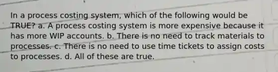 In a process costing system, which of the following would be TRUE? a. A process costing system is more expensive because it has more WIP accounts. b. There is no need to track materials to processes. c. There is no need to use time tickets to assign costs to processes. d. All of these are true.