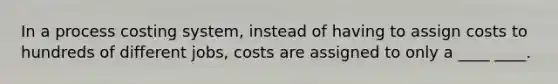 In a process costing system, instead of having to assign costs to hundreds of different jobs, costs are assigned to only a ____ ____.