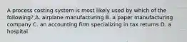 A process costing system is most likely used by which of the following? A. airplane manufacturing B. a paper manufacturing company C. an accounting firm specializing in tax returns D. a hospital