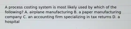 A process costing system is most likely used by which of the following? A. airplane manufacturing B. a paper manufacturing company C. an accounting firm specializing in tax returns D. a hospital