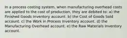 In a process costing system, when manufacturing overhead costs are applied to the cost of production, they are debited to: a) the Finished Goods Inventory account. b) the Cost of Goods Sold account. c) the Work in Process Inventory account. d) the Manufacturing Overhead account. e) the Raw Materials Inventory account.