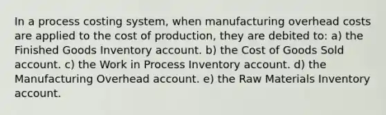 In a process costing system, when manufacturing overhead costs are applied to the cost of production, they are debited to: a) the Finished Goods Inventory account. b) the Cost of Goods Sold account. c) the Work in Process Inventory account. d) the Manufacturing Overhead account. e) the Raw Materials Inventory account.