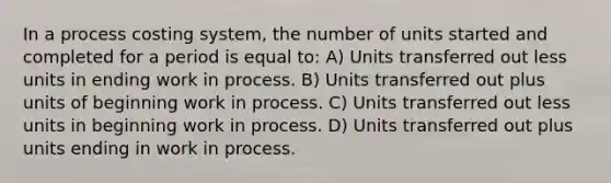 In a process costing system, the number of units started and completed for a period is equal to: A) Units transferred out less units in ending work in process. B) Units transferred out plus units of beginning work in process. C) Units transferred out less units in beginning work in process. D) Units transferred out plus units ending in work in process.