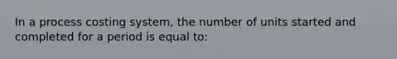 In a process costing system, the number of units started and completed for a period is equal to: