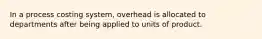 In a process costing system, overhead is allocated to departments after being applied to units of product.