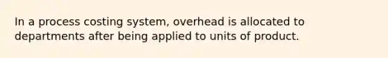 In a process costing system, overhead is allocated to departments after being applied to units of product.