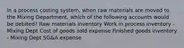 In a process costing system, when raw materials are moved to the Mixing Department, which of the following accounts would be debited? Raw materials inventory Work in process inventory - Mixing Dept Cost of goods sold expense Finished goods inventory - Mixing Dept SG&A expense