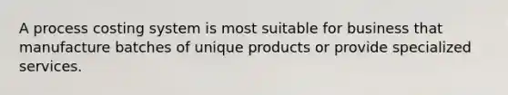 A process costing system is most suitable for business that manufacture batches of unique products or provide specialized services.