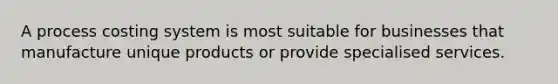 A process costing system is most suitable for businesses that manufacture unique products or provide specialised services.