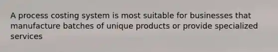 A process costing system is most suitable for businesses that manufacture batches of unique products or provide specialized services