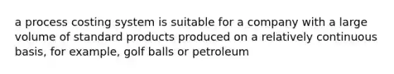 a process costing system is suitable for a company with a large volume of standard products produced on a relatively continuous basis, for example, golf balls or petroleum