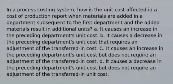 In a process costing system, how is the unit cost affected in a cost of production report when materials are added in a department subsequent to the first department and the added materials result in additional units? a. It causes an increase in the preceding department's unit cost. b. It causes a decrease in the preceding department's unit cost that requires an adjustment of the transferred-in cost. C. It causes an increase in the preceding department's unit cost but does not require an adjustment of the transferred-in cost. d. It causes a decrease in the preceding department's unit cost but does not require an adjustment of the transferred-in unit cost.