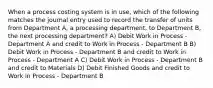 When a process costing system is in use, which of the following matches the journal entry used to record the transfer of units from Department A, a processing department, to Department B, the next processing department? A) Debit Work in Process - Department A and credit to Work in Process - Department B B) Debit Work in Process - Department B and credit to Work in Process - Department A C) Debit Work in Process - Department B and credit to Materials D) Debit Finished Goods and credit to Work in Process - Department B