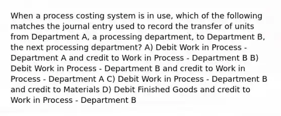 When a process costing system is in use, which of the following matches the journal entry used to record the transfer of units from Department A, a processing department, to Department B, the next processing department? A) Debit Work in Process - Department A and credit to Work in Process - Department B B) Debit Work in Process - Department B and credit to Work in Process - Department A C) Debit Work in Process - Department B and credit to Materials D) Debit Finished Goods and credit to Work in Process - Department B