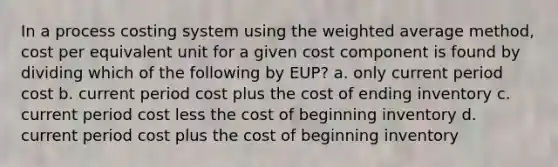 In a process costing system using the weighted average method, cost per equivalent unit for a given cost component is found by dividing which of the following by EUP? a. only current period cost b. current period cost plus the cost of ending inventory c. current period cost less the cost of beginning inventory d. current period cost plus the cost of beginning inventory