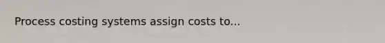 Process costing systems assign costs to...