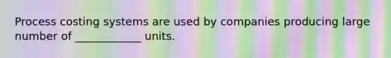 Process costing systems are used by companies producing large number of ____________ units.