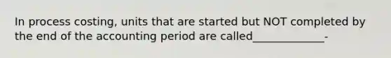 In process costing, units that are started but NOT completed by the end of the accounting period are called_____________-