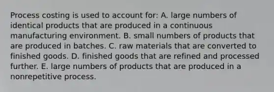 Process costing is used to account for: A. large numbers of identical products that are produced in a continuous manufacturing environment. B. small numbers of products that are produced in batches. C. raw materials that are converted to finished goods. D. finished goods that are refined and processed further. E. large numbers of products that are produced in a nonrepetitive process.