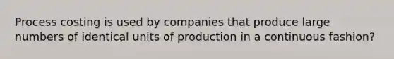 Process costing is used by companies that produce large numbers of identical units of production in a continuous fashion?