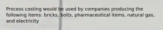 Process costing would be used by companies producing the following items: bricks, bolts, pharmaceutical items, natural gas, and electricity