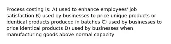 Process costing is: A) used to enhance employees' job satisfaction B) used by businesses to price unique products or identical products produced in batches C) used by businesses to price identical products D) used by businesses when manufacturing goods above normal capacity