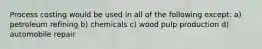 Process costing would be used in all of the following except: a) petroleum refining b) chemicals c) wood pulp production d) automobile repair