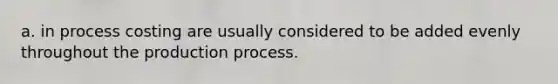 a. in process costing are usually considered to be added evenly throughout the production process.