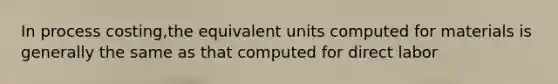 In process costing,the equivalent units computed for materials is generally the same as that computed for direct labor