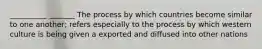 __________ _______ The process by which countries become similar to one another; refers especially to the process by which western culture is being given a exported and diffused into other nations