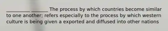 __________ _______ The process by which countries become similar to one another; refers especially to the process by which western culture is being given a exported and diffused into other nations