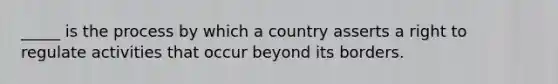 _____ is the process by which a country asserts a right to regulate activities that occur beyond its borders.