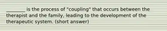 ________ is the process of "coupling" that occurs between the therapist and the family, leading to the development of the therapeutic system. (short answer)