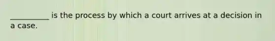 __________ is the process by which a court arrives at a decision in a case.