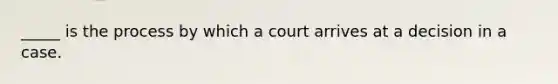 _____ is the process by which a court arrives at a decision in a case.