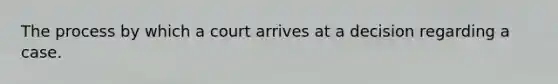 The process by which a court arrives at a decision regarding a case.